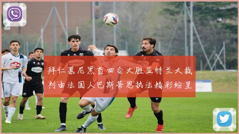 拜仁慕尼黑首回合大胜亚特兰大裁判由法国人巴斯蒂恩执法精彩纷呈