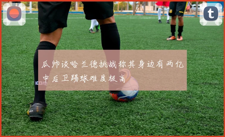 瓜帅谈哈兰德挑战称其身边有两亿中后卫踢球难度极高