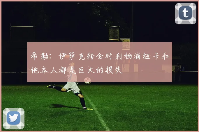 希勒：伊萨克转会对利物浦纽卡和他本人都是巨大的损失