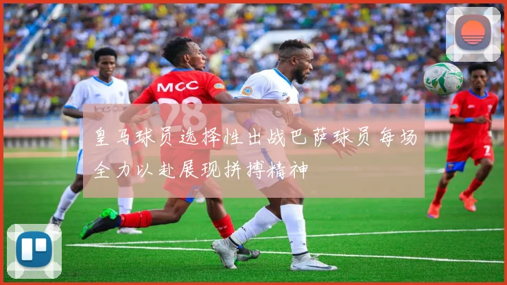皇马球员选择性出战巴萨球员每场全力以赴展现拼搏精神