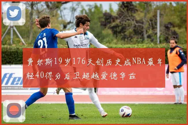 费尔斯19岁176天创历史成NBA最年轻40得分后卫超越爱德华兹