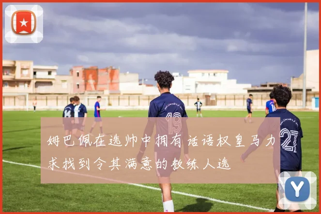 姆巴佩在选帅中拥有话语权皇马力求找到令其满意的教练人选