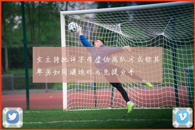 女主持批评字母虚伪离队方式称其卑劣如同逼迫对方先提分手