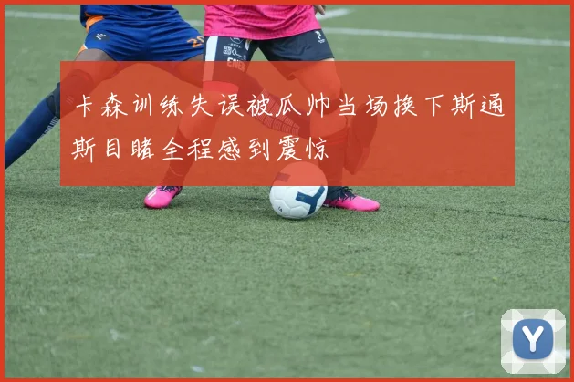 卡森训练失误被瓜帅当场换下斯通斯目睹全程感到震惊