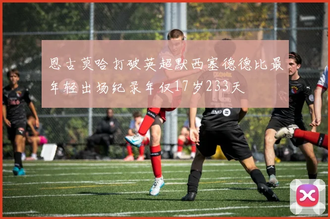 恩古莫哈打破英超默西塞德德比最年轻出场纪录年仅17岁233天