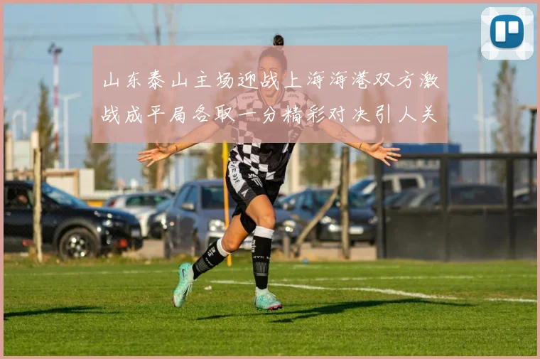 山东泰山主场迎战上海海港双方激战成平局各取一分精彩对决引人关注