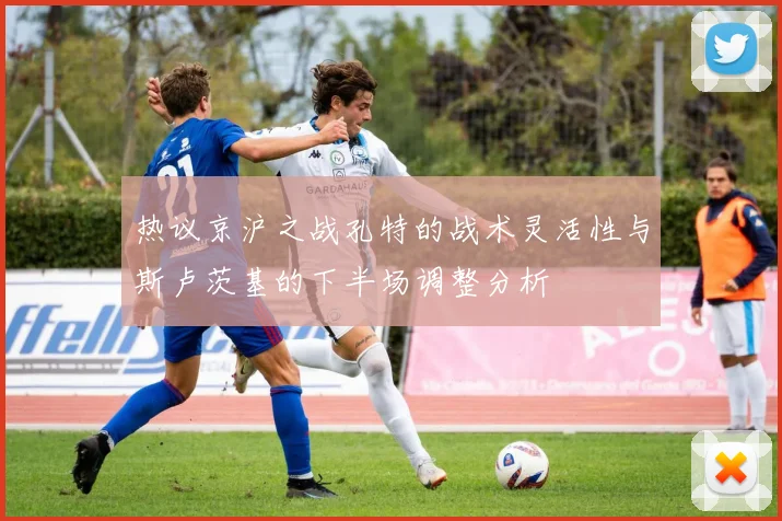 热议京沪之战孔特的战术灵活性与斯卢茨基的下半场调整分析