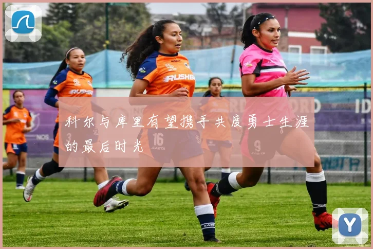 科尔与库里有望携手共度勇士生涯的最后时光