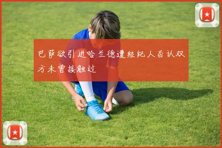 巴萨欲引进哈兰德遭经纪人否认双方未曾接触过