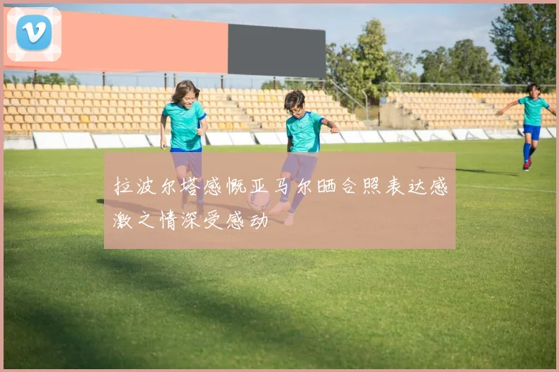 拉波尔塔感慨亚马尔晒合照表达感激之情深受感动