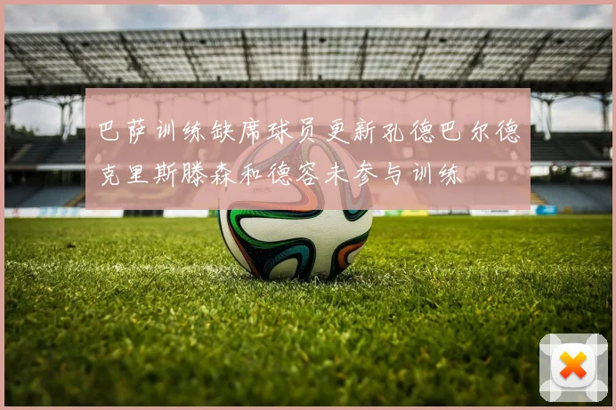 巴萨训练缺席球员更新孔德巴尔德克里斯滕森和德容未参与训练