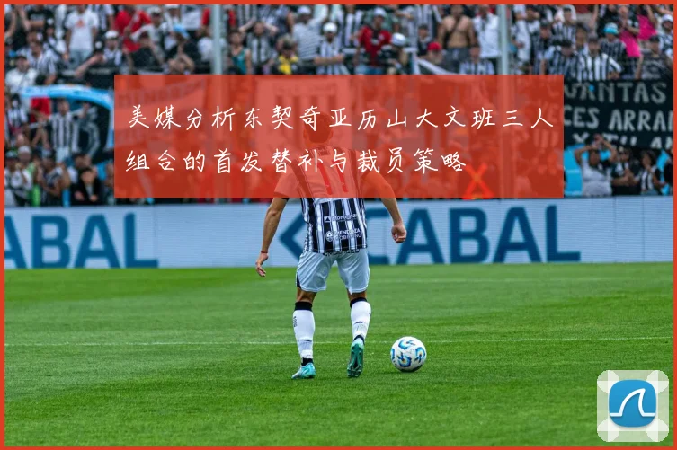 美媒分析东契奇亚历山大文班三人组合的首发替补与裁员策略