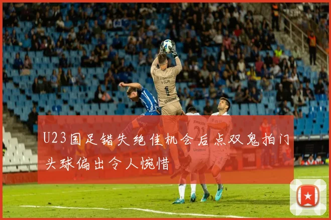 U23国足错失绝佳机会后点双鬼拍门头球偏出令人惋惜