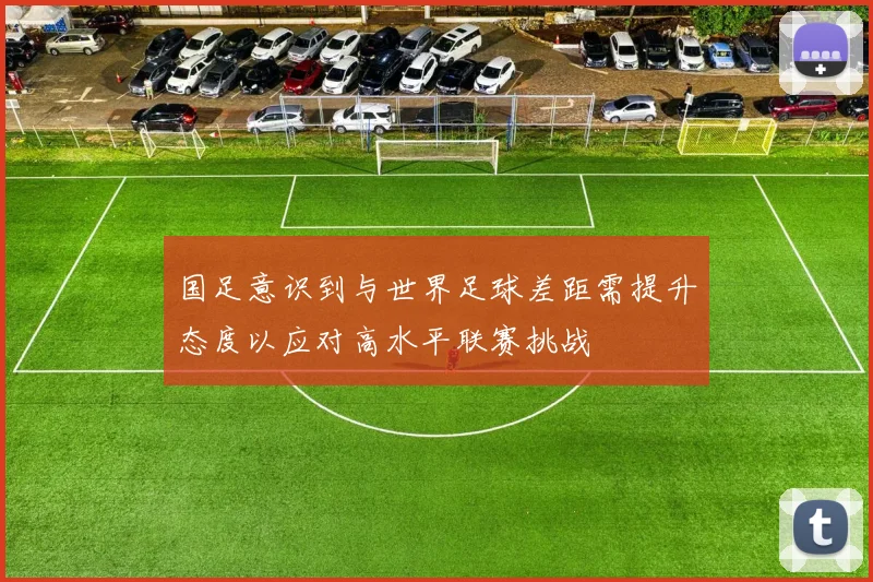 国足意识到与世界足球差距需提升态度以应对高水平联赛挑战