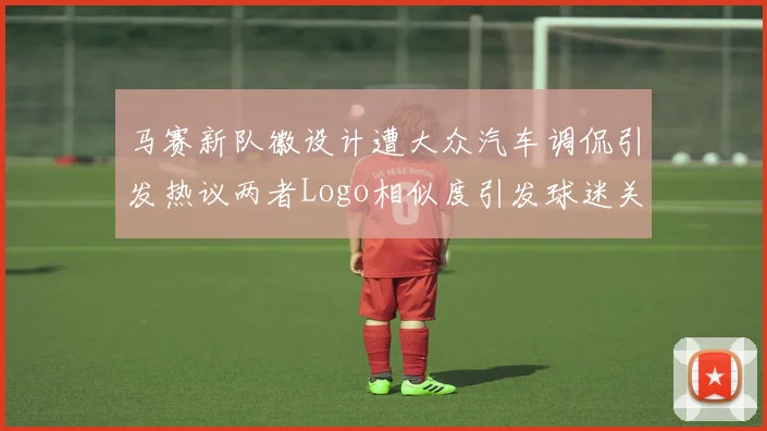 马赛新队徽设计遭大众汽车调侃引发热议两者Logo相似度引发球迷关注