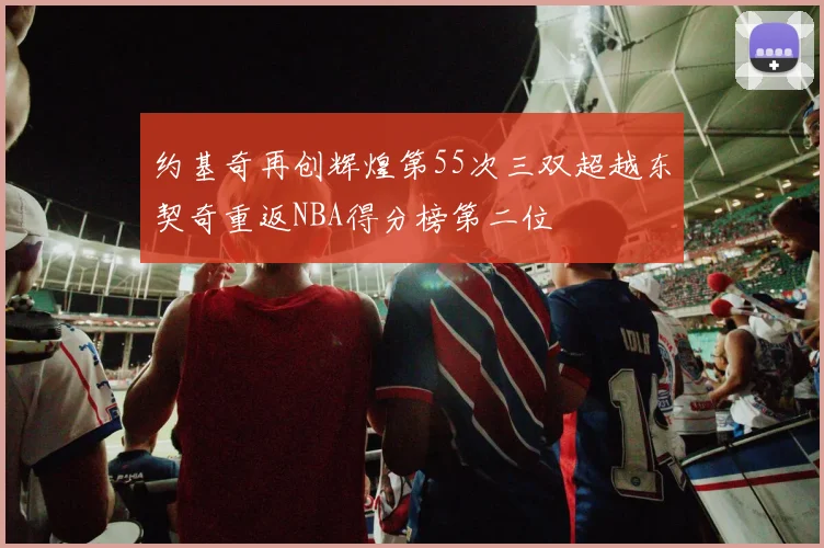 约基奇再创辉煌第55次三双超越东契奇重返NBA得分榜第二位
