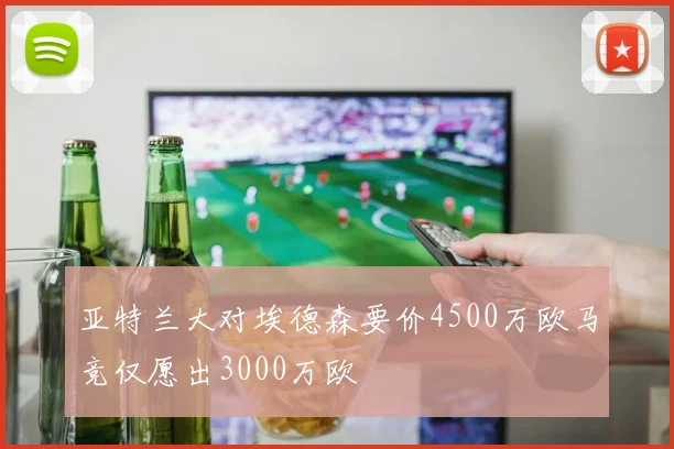 亚特兰大对埃德森要价4500万欧马竞仅愿出3000万欧