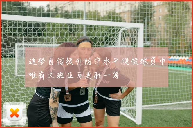 追梦自信提升防守水平现役球员中唯有文班亚马更胜一筹