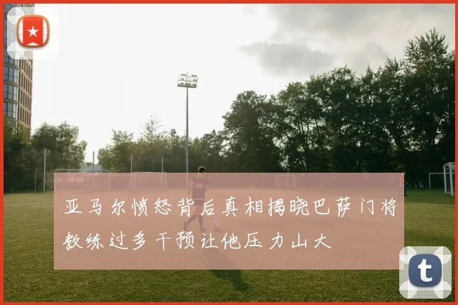 亚马尔愤怒背后真相揭晓巴萨门将教练过多干预让他压力山大
