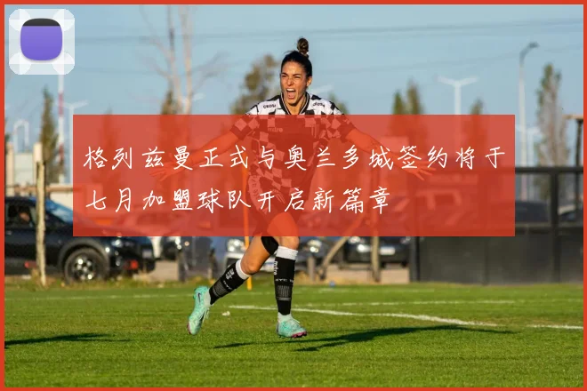 格列兹曼正式与奥兰多城签约将于七月加盟球队开启新篇章