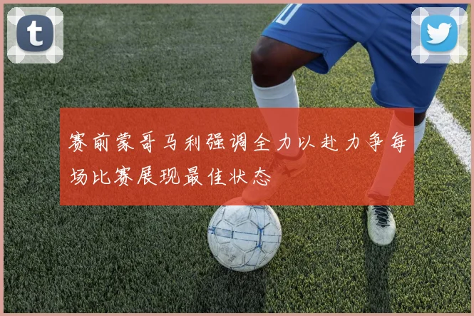 赛前蒙哥马利强调全力以赴力争每场比赛展现最佳状态