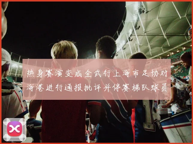 热身赛演变成全武行上海市足协对海港进行通报批评并停赛梯队球员四场