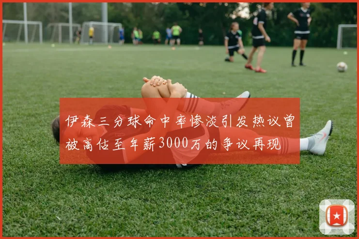 伊森三分球命中率惨淡引发热议曾被高估至年薪3000万的争议再现