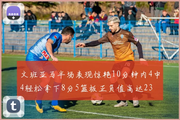 文班亚马半场表现惊艳10分钟内4中4轻松拿下8分5篮板正负值高达23
