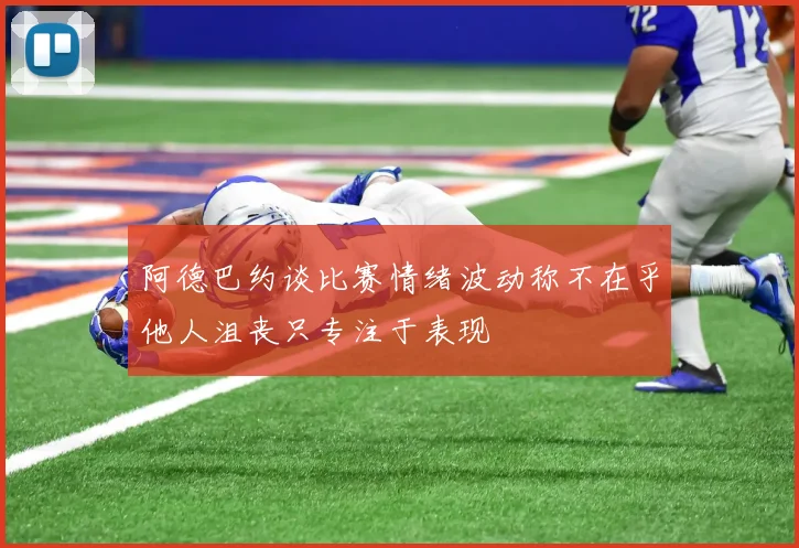 阿德巴约谈比赛情绪波动称不在乎他人沮丧只专注于表现