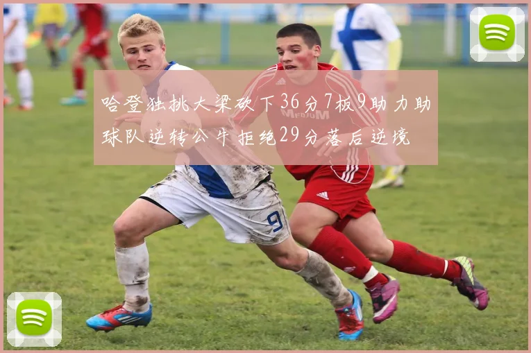 哈登独挑大梁砍下36分7板9助力助球队逆转公牛拒绝29分落后逆境