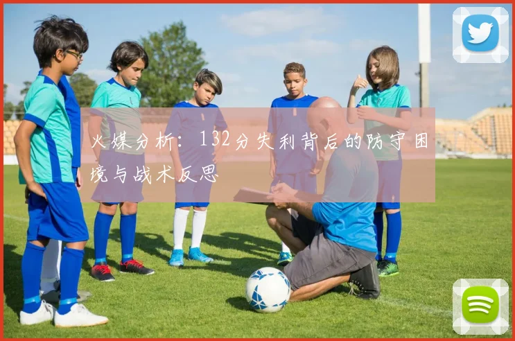 火媒分析：132分失利背后的防守困境与战术反思