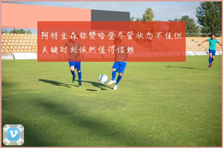 阿特金森称赞哈登尽管状态不佳但关键时刻依然值得信赖